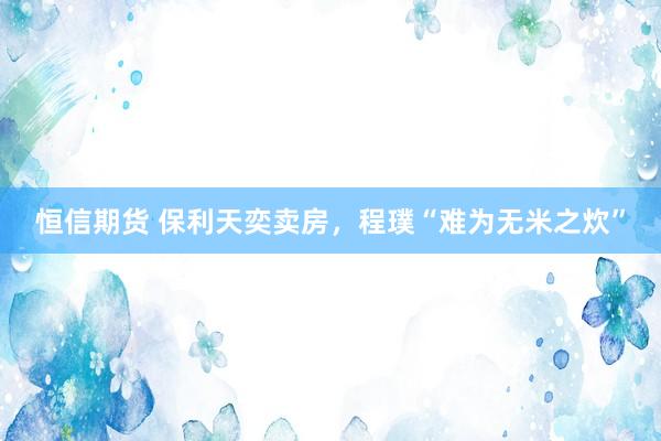 恒信期货 保利天奕卖房，程璞“难为无米之炊”
