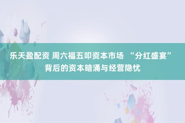 乐天盈配资 周六福五叩资本市场  “分红盛宴” 背后的资本暗涌与经营隐忧