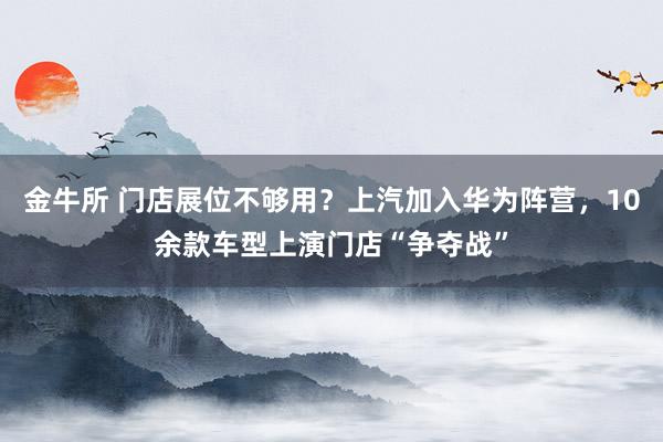 金牛所 门店展位不够用？上汽加入华为阵营，10余款车型上演门店“争夺战”