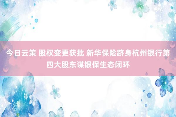 今日云策 股权变更获批 新华保险跻身杭州银行第四大股东谋银保生态闭环