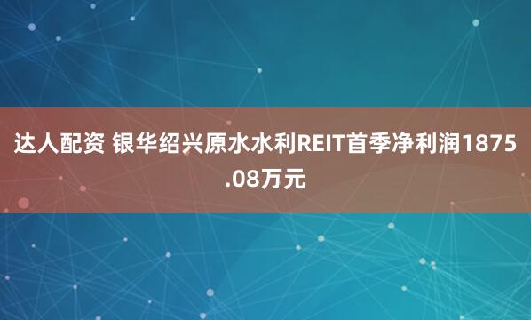 达人配资 银华绍兴原水水利REIT首季净利润1875.08万元