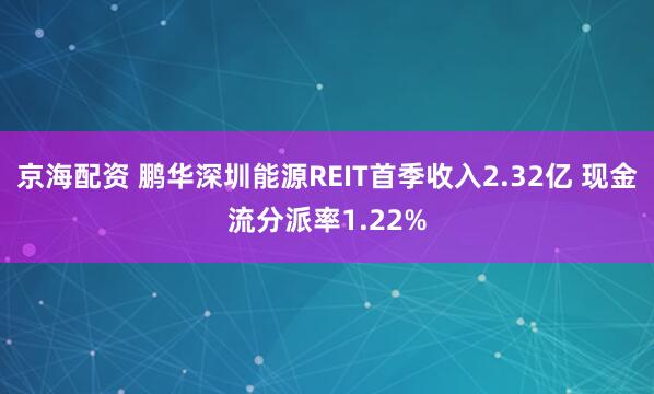 京海配资 鹏华深圳能源REIT首季收入2.32亿 现金流分派率1.22%