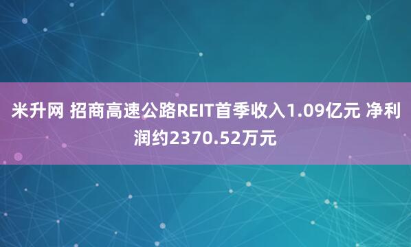 米升网 招商高速公路REIT首季收入1.09亿元 净利润约2370.52万元