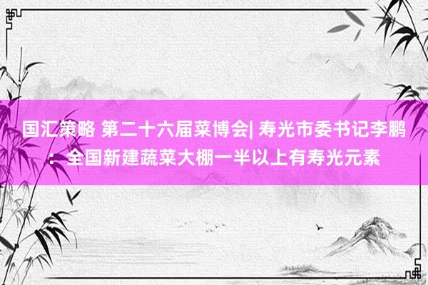 国汇策略 第二十六届菜博会| 寿光市委书记李鹏：全国新建蔬菜大棚一半以上有寿光元素