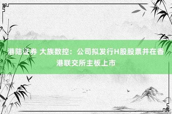 港陆证券 大族数控：公司拟发行H股股票并在香港联交所主板上市