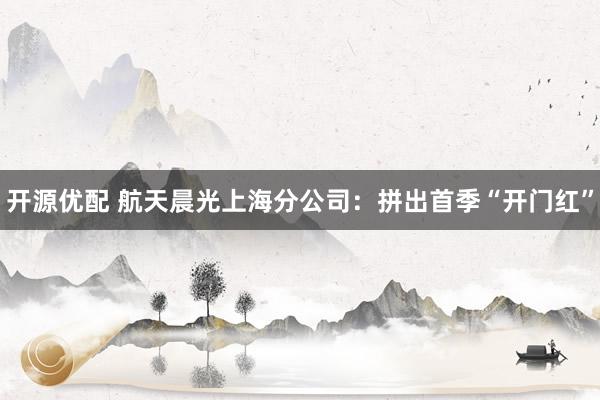 开源优配 航天晨光上海分公司：拼出首季“开门红”