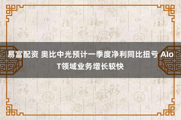 易富配资 奥比中光预计一季度净利同比扭亏 AIoT领域业务增长较快