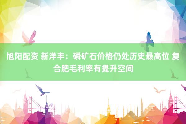 旭阳配资 新洋丰：磷矿石价格仍处历史最高位 复合肥毛利率有提升空间