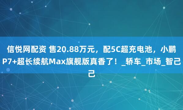 信悦网配资 售20.88万元，配5C超充电池，小鹏P7+超长续航Max旗舰版真香了！_轿车_市场_智己