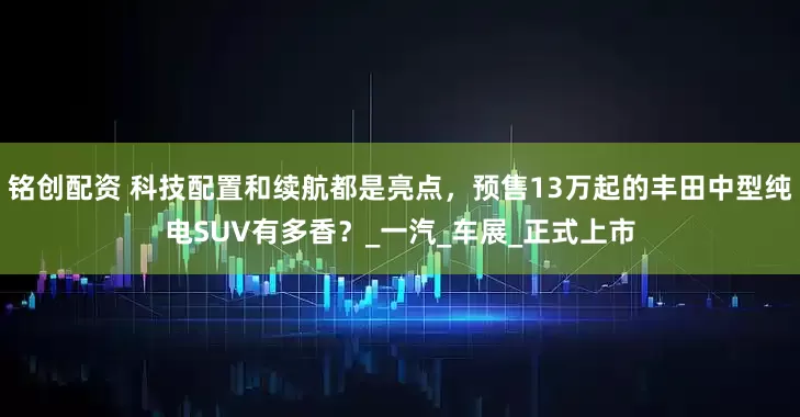 铭创配资 科技配置和续航都是亮点，预售13万起的丰田中型纯电SUV有多香？_一汽_车展_正式上市