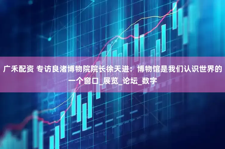 广禾配资 专访良渚博物院院长徐天进：博物馆是我们认识世界的一个窗口_展览_论坛_数字
