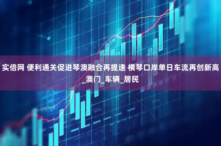 实倍网 便利通关促进琴澳融合再提速 横琴口岸单日车流再创新高_澳门_车辆_居民
