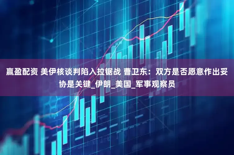 赢盈配资 美伊核谈判陷入拉锯战 曹卫东：双方是否愿意作出妥协是关键_伊朗_美国_军事观察员