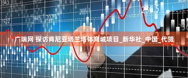 广瑞网 探访肯尼亚塔兰塔体育城项目_新华社_中国_代贺
