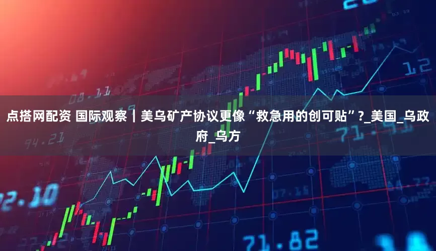 点搭网配资 国际观察｜美乌矿产协议更像“救急用的创可贴”?_美国_乌政府_乌方