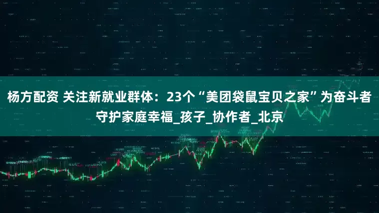 杨方配资 关注新就业群体：23个“美团袋鼠宝贝之家”为奋斗者守护家庭幸福_孩子_协作者_北京