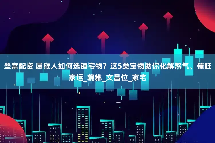 垒富配资 属猴人如何选镇宅物？这5类宝物助你化解煞气、催旺家运_貔貅_文昌位_家宅