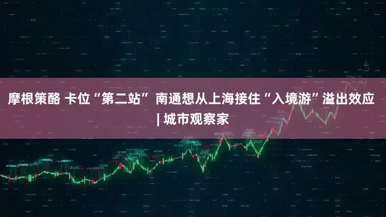 摩根策酪 卡位“第二站” 南通想从上海接住“入境游”溢出效应 | 城市观察家