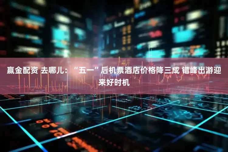 赢金配资 去哪儿：“五一”后机票酒店价格降三成 错峰出游迎来好时机