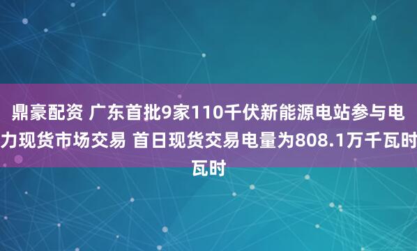 鼎豪配资 广东首批9家110千伏新能源电站参与电力现货市场交易 首日现货交易电量为808.1万千瓦时