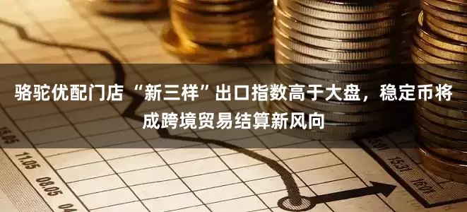 骆驼优配门店 “新三样”出口指数高于大盘，稳定币将成跨境贸易结算新风向