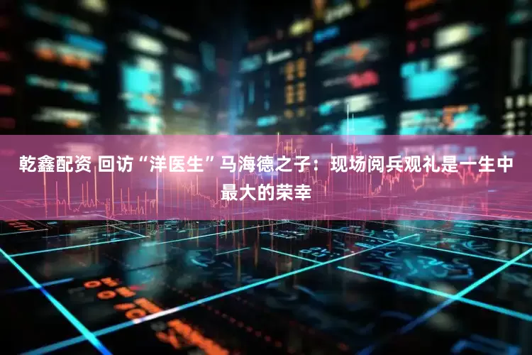乾鑫配资 回访“洋医生”马海德之子：现场阅兵观礼是一生中最大的荣幸