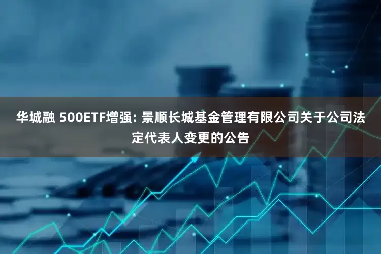 华城融 500ETF增强: 景顺长城基金管理有限公司关于公司法定代表人变更的公告