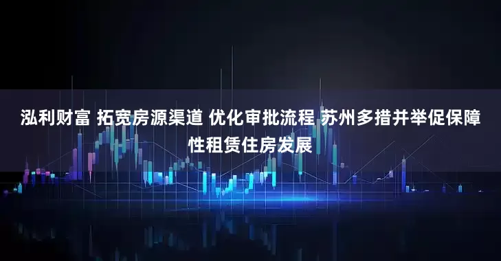 泓利财富 拓宽房源渠道 优化审批流程 苏州多措并举促保障性租赁住房发展