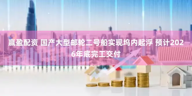 赢盈配资 国产大型邮轮二号船实现坞内起浮 预计2026年底完工交付