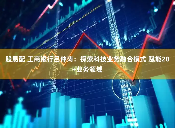 股易配 工商银行吕仲涛：探索科技业务融合模式 赋能20+业务领域