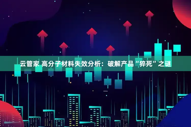 云管家 高分子材料失效分析：破解产品“猝死”之谜