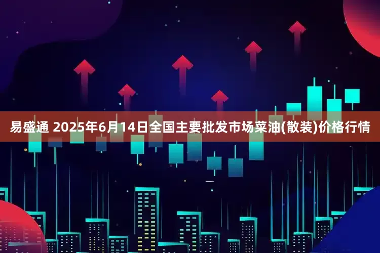 易盛通 2025年6月14日全国主要批发市场菜油(散装)价格行情