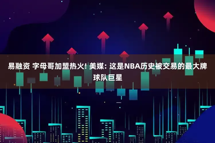 易融资 字母哥加盟热火! 美媒: 这是NBA历史被交易的最大牌球队巨星
